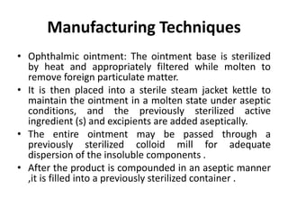 Manufacturing Techniques
• Ophthalmic ointment: The ointment base is sterilized
by heat and appropriately filtered while molten to
remove foreign particulate matter.
• It is then placed into a sterile steam jacket kettle to
maintain the ointment in a molten state under aseptic
conditions, and the previously sterilized active
ingredient (s) and excipients are added aseptically.
• The entire ointment may be passed through a
previously sterilized colloid mill for adequate
dispersion of the insoluble components .
• After the product is compounded in an aseptic manner
,it is filled into a previously sterilized container .
 