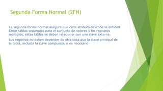 Segunda Forma Normal (2FN)
La segunda forma normal asegura que cada atributo describe la entidad
Crear tablas separadas para el conjunto de valores y los registros
múltiples, estas tablas se deben relacionar con una clave externa.
Los registros no deben depender de otra cosa que la clave principal de
la tabla, incluida la clave compuesta si es necesario
 