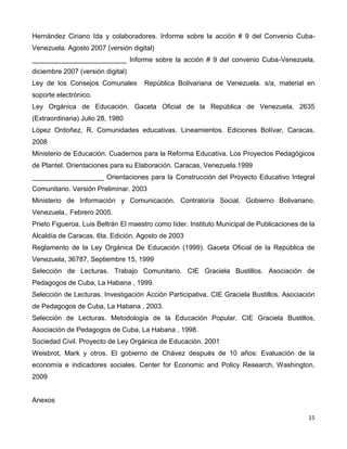 Hernández Ciriano Ida y colaboradores. Informe sobre la acción # 9 del Convenio Cuba-
Venezuela. Agosto 2007 (versión digital)
_________________________ Informe sobre la acción # 9 del convenio Cuba-Venezuela,
diciembre 2007 (versión digital)
Ley de los Consejos Comunales        República Bolivariana de Venezuela. s/a, material en
soporte electrónico.
Ley Orgánica de Educación. Gaceta Oficial de la República de Venezuela, 2635
(Extraordinaria) Julio 28, 1980
López Ordoñez, R. Comunidades educativas. Lineamientos. Ediciones Bolívar, Caracas,
2008
Ministerio de Educación. Cuadernos para la Reforma Educativa. Los Proyectos Pedagógicos
de Plantel. Orientaciones para su Elaboración. Caracas, Venezuela.1999
___________________ Orientaciones para la Construcción del Proyecto Educativo Integral
Comunitario. Versión Preliminar. 2003
Ministerio de Información y Comunicación. Contraloría Social. Gobierno Bolivariano.
Venezuela,. Febrero 2005.
Prieto Figueroa, Luis Beltrán El maestro como líder. Instituto Municipal de Publicaciones de la
Alcaldía de Caracas. 6ta. Edición, Agosto de 2003
Reglamento de la Ley Orgánica De Educación (1999). Gaceta Oficial de la República de
Venezuela, 36787, Septiembre 15, 1999
Selección de Lecturas. Trabajo Comunitario. CIE Graciela Bustillos. Asociación de
Pedagogos de Cuba, La Habana , 1999.
Selección de Lecturas. Investigación Acción Participativa. CIE Graciela Bustillos. Asociación
de Pedagogos de Cuba, La Habana , 2003.
Selección de Lecturas. Metodología de la Educación Popular. CIE Graciela Bustillos,
Asociación de Pedagogos de Cuba, La Habana , 1998.
Sociedad Civil. Proyecto de Ley Orgánica de Educación. 2001
Weisbrot, Mark y otros. El gobierno de Chávez después de 10 años: Evaluación de la
economía e indicadores sociales. Center for Economic and Policy Research, Washington,
2009


Anexos

                                                                                            15
 