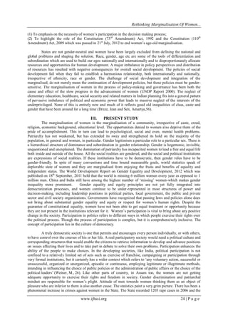 Rethinking Marginalisation Of Women...
www.ijhssi.org 24 | P a g e
(1) To emphasis on the necessity of women‟s participation in the decision making process;
(2) To highlight the role of the Constitution (73rd
Amendment) Act, 1992 and the Constitution (110th
Amendment) Act, 2009 which was passed in 21st
July, 2012 to end women‟s age-old marginalisation.
States are not gender-neutral and women have been largely excluded from defining the national and
global problems and shaping the solution. Race, gender, age etc are some of the tools of differentiation and
subordination which are used to build our egos nationally and internationally and to disproportionately allocate
resources and opportunities for human development. A major imbalance in policy perspectives and distribution
of resources has resulted with negative consequences for overall social development. The policies of social
development fail when they fail to establish a harmonious relationship, both internationally and nationally,
irrespective of ethnicity, race or gender. The challenge of social development and integration of the
marginalised, do not merely mean the continuation of development policies, but these policies must be gender-
sensitive. The marginalisation of women in the process of policy-making and governance has been both the
cause and effect of the slow progress in the advancement of women (UNDP Report 2000). The neglect of
elementary education, healthcare, social security and related matters in Indian planning fits into a general pattern
of pervasive imbalance of political and economic power that leads to massive neglect of the interests of the
underprivileged. None of this is entirely new and much of it reflects good old inequalities of class, caste and
gender that have been around for a long time (Dreze, Jean and Sen, Amartya,56).
III. PRESENT STUDY
The marginalisation of women is the marginalisation of a community, irrespective of caste, creed,
religion, economic background, educational level. The opportunities denied to women also deprive them of the
pride of accomplishment. This in turn can lead to psychological, social and even, mental health problems.
Patriarchy has not weakened, but has extended its sway and strengthened its hold on the majority of the
population, in general and women, in particular. Gender legitimises a particular role to a particular sex. There is
a hierarchical structure of dominance and subordination in gender relationship. Gender is hegemonic, invisible,
unquestioned and unexplained. The domination of patriarchy has incapacited women to lead a free and equal life
both inside and outside of the house. All the social realities are gendered, and the social and political institutions
are expressions of social realities. If these institutions have to be democratic, then gender roles have to be
gender-friendly. In spite of many conventions and time bound measurable goals, world statistics speak of
deplorable state of women and they are marginalised from enjoying the fruits and benefits of equality and
independent status. The World Development Report on Gender Equality and Development, 2012 which was
published on 18th
September, 2011 held that the world is missing 6 million women every year as opposed to 1
million men. China and India still have among the highest number of „missing‟ women-which makes gender
inequality more prominent. Gender equality and equity principles are not yet fully integrated into
democratization processes, and women continue to be under-represented in most structures of power and
decision-making, including leadership positions in political parties, local government, the public and private
sector and civil society organizations. Governments have recognized that passing laws and policies alone does
not bring about substantial gender equality and equity or respect for women‟s human rights. Despite the
guarantee of constitutional equality, women have not been able to get equal treatment or opportunity because
they are not present in the institutions relevant for it. Women‟s participation is vital to bring about any positive
change in the society. Participation in politics refers to different ways in which people exercise their rights over
the political process. Though the process of participation is complex, but it is comprehensively inclusive. The
concept of participation lies in the culture of democracy.
A truly democratic society is one that permits and encourages every person individually, or with others,
to have control over the courses of his or her life. A real participatory society would need a political culture and
corresponding structures that would enable the citizens to retrieve information to develop and advance positions
on issues affecting their lives and to take part in debate to solve their own problems. Participation enhances the
ability of the people to make choices. In the developing societies, like India, political participation is not
confined to a relatively limited set of acts such as exercise of franchise, campaigning or participation through
very formal institutions, but it certainly has a wider context which refers to „any voluntary action, successful or
unsuccessful, organized or unorganized, episodic or continuous, employing legitimate or illegitimate methods,
intending in influencing the choice of public policies or the administration of public affairs or the choice of the
political leaders‟ (Weiner, M., 26). Like other parts of country, in Assam too, the women are not getting
adequate opportunity to exercise their rights and freedom in society. Gender discrimination and patriarchal
mindset are responsible for women‟s plight. Attitude of men towards women thinking them as an object of
pleasure who are inferior to them is also another cause. The statistics paint a very grim picture. There has been a
phenomenal increase in crimes against women in the State. The State recorded 1203 rape cases in 2006 and the
 