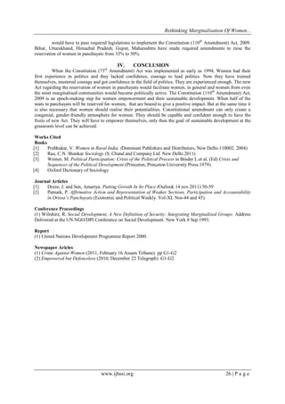 Rethinking Marginalisation Of Women...
www.ijhssi.org 26 | P a g e
would have to pass required legislations to implement the Constitution (110th
Amendment) Act, 2009.
Bihar, Uttarakhand, Himachal Pradesh, Gujrat, Maharashtra have made required amendments to raise the
reservation of women in panchayats from 33% to 50%.
IV. CONCLUSION
When the Constitution (73rd
Amendment) Act was implemented as early as 1994, Women had their
first experience in politics and they lacked confidence, courage to lead politics. Now they have trained
themselves, mustered courage and got confidence in the field of politics. They are experienced enough. The new
Act regarding the reservation of women in panchayats would facilitate women, in general and women from even
the most marginalised communities would become politically active. The Constitution (110th
Amendment) Act,
2009 is an epoch-making step for women empowerment and their sustainable development. When half of the
seats in panchayats will be reserved for women, that are bound to give a positive impact. But at the same time it
is also necessary that women should realise their potentialities. Constitutional amendment can only create a
congenial, gender-friendly atmosphere for women. They should be capable and confident enough to have the
fruits of new Act. They will have to empower themselves, only then the goal of sustainable development at the
grassroots level can be achieved.
Works Cited
Books
[1] Prabhakar, V. Women in Rural India. (Dominant Publishers and Distributors, New Delhi-110002. 2004)
[2] Rao, C.N. Shankar Sociology (S. Chand and Company Ltd. New Delhi.2011)
[3] Weiner, M. Political Participation: Crisis of the Political Process in Binder L.et al, (Ed) Crisis and
Sequences of the Political Development (Princeton, Princeton University Press.1979).
[4] Oxford Dictionary of Sociology
Journal Articles
[1] Dreze, J. and Sen, Amartya. Putting Growth In Its Place (Outlook 14 nov.2011) 50-59
[2] Patnaik, P. Affirmative Action and Representation of Weaker Sections, Participation and Accountability
in Orissa’s Panchayats (Economic and Political Weekly. Vol-XL Nos-44 and 45).
Conference Proceedings
(1) Wiltshire, R. Social Development, A New Definition of Security: Integrating Marginalised Groups. Address
Delivered at the UN NGO/DPI Conference on Social Development. New York 8 Sep.1993.
Report
(1) United Nations Development Programme Report 2000.
Newspaper Aricles
(1) Crime Against Women (2011, February 16 Assam Tribune). pp G1-G2
(2) Empowered but Defenceless (2010, December 22 Telegraph) .G1-G2
 