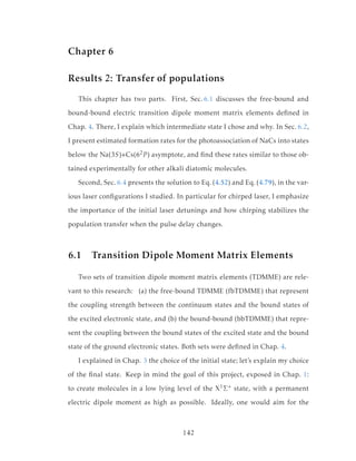 Chapter 6
Results 2: Transfer of populations
This chapter has two parts. First, Sec. 6.1 discusses the free-bound and
bound-bound electric transition dipole moment matrix elements deﬁned in
Chap. 4. There, I explain which intermediate state I chose and why. In Sec. 6.2,
I present estimated formation rates for the photoassociation of NaCs into states
below the Na(3S)+Cs(62P ) asymptote, and ﬁnd these rates similar to those ob-
tained experimentally for other alkali diatomic molecules.
Second, Sec. 6.4 presents the solution to Eq. (4.52) and Eq. (4.79), in the var-
ious laser conﬁgurations I studied. In particular for chirped laser, I emphasize
the importance of the initial laser detunings and how chirping stabilizes the
population transfer when the pulse delay changes.
6.1 Transition Dipole Moment Matrix Elements
Two sets of transition dipole moment matrix elements (TDMME) are rele-
vant to this research: (a) the free-bound TDMME (fbTDMME) that represent
the coupling strength between the continuum states and the bound states of
the excited electronic state, and (b) the bound-bound (bbTDMME) that repre-
sent the coupling between the bound states of the excited state and the bound
state of the ground electronic states. Both sets were deﬁned in Chap. 4.
I explained in Chap. 3 the choice of the initial state; let’s explain my choice
of the ﬁnal state. Keep in mind the goal of this project, exposed in Chap. 1:
to create molecules in a low lying level of the X1Σ+ state, with a permanent
electric dipole moment as high as possible. Ideally, one would aim for the
142
 