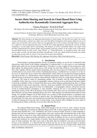 IOSR Journal of Computer Engineering (IOSR-JCE)
e-ISSN: 2278-0661,p-ISSN: 2278-8727, Volume 19, Issue 1, Ver. III (Jan.-Feb. 2017), PP 37-41
www.iosrjournals.org
DOI: 10.9790/0661-1901033741 www.iosrjournals.org 37 | Page
Secure Data Sharing and Search in Cloud Based Data Using
Authoritywise Dynamically Generated Aggregate Key
Chetna Waykole1
, Prof.D.D.Patil2
ME Student, Shri Sant Gadge Baba college of Engineering & Technology, Bhusawal, North Maharashtra
University, India
Assistant Professor & Head of the Computer Department, Shri Sant Gadge Baba college of Engineering &
Technology, Bhusawal, North Maharashtra University, India
Abstract: The Data sharing is an important functionality in cloud storage. We describe new public key crypto
systems which produce constant-size cipher texts such that efficient delegation of decryption rights for any set of
cipher texts are possible. The novelty is that one can aggregate any set of secret keys and make them as compact
as a single key, but encompassing the power of all the keys being aggregated. Ensuring the security of cloud
computing is second major factor and dealing with because of service availability failure the single cloud
providers demonstrated less famous failure and possibility malicious insiders in the single cloud. A movement
towards Multi-Clouds, In other words ”Inter-Clouds” or ”Cloud-Of-Clouds” as emerged recently. This works
aim to reduce security risk and better flexibility and efficiency to the user. Multi-cloud environment has ability
to reduce the security risks as well as it can ensure the security and reliability.
Keywords: Cloud Storage, Data Sharing, Key Aggregate Encryption, Multi-cloud infrastructure.
I. Introduction
Cloud storage is gaining popularity recently. In enterprise settings, we see the rise in demand for data
outsourcing, which assists in the strategic management of corporate data. It is also used as a core technology
behind many online services for personal applications. Nowadays, it is easy to apply for free accounts for email,
photo album, file sharing and/or remote access, with storage size more than 25GB (or a few dollars for more
than 1TB). Together with the current wireless technology, users can access almost all of their files and emails by
a mobile phone in any corner of the world. Considering data privacy, a traditional way to ensure it is to rely on
the server to enforce the access control after authentication, which means any unexpected privilege escalation
will expose all data. In a shared-tenancy cloud computing environment, things become even worse. Data from
different clients can be hosted on separate virtual machines (VMs) but reside on a single physical machine. Data
in a target VM could be stolen by instantiating another VM co-resident with the target one. Regarding
availability of files, there are a series of cryptographic schemes which go as far as allowing a third-party auditor
to check the availability of files on behalf of the data owner without leaking anything about the data, or without
compromising the data owners anonymity. Likewise, cloud users probably will not hold the strong belief that
the cloud server is doing a good job in terms of confidentiality. A cryptographic solution, with proven security
re-lied on number-theoretic assumptions is more desirable, whenever the user is not perfectly happy with
trusting the security of the VM or the honesty of the technical staff. These users are motivated to encrypt their
data with their own keys before uploading them to the server. Data sharing is an important functionality in cloud
storage. For example, bloggers can let their friends view a subset of their private pictures; an enterprise may
grant her employees access to a portion of sensitive data. The challenging problem is how to effectively share
encrypted data. Of course users can download the encrypted data from the storage, decrypt them, then send them
to others for sharing, but it loses the value of cloud storage. Users should be able to delegate the access rights of
the sharing data to others so that they can access these data from the server.
II. Related Work
We proposed Multi-cloud strategy. Multi-cloud strategy is the use of two or more cloud to store the
data. Cloud computing is becoming an important thing to deal with, in many organizations around the world. It
provides many benefits like 1. cost, 2.Reliability and 3.Ease in retrieval of data. Security in cloud computing is
gaining more and more importance as organizations often store sensitive data and important data on the cloud.
Security of data in cloud is an issue which should be focused carefully. Customers do not want to lose their
sensitive data due to malicious insiders and hackers in the cloud. In addition, the loss of service availability has
caused many problems for a large number of recently. Data intrusion technique create many problems for the
users of cloud computing. The other issues such as data theft, data lost should be overcome to provide better
services to the customers. It is observed that the research into the use of inter cloud providers to maintain
security has received less attention from the research community than has the use of single clouds. Multi-cloud
 