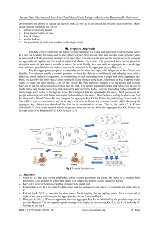 Secure Data Sharing and Search in Cloud Based Data Using Authoritywise Dynamically Generated ..
DOI: 10.9790/0661-1901033741 www.iosrjournals.org 38 | Page
environment has ability to reduce the security risks as well as it can ensure the security and reliability. Multi-
cloud strategy minimize the risk of:-
1. service availability failure
2. Loss and corruption of data
3. loss of privacy
4. vender lock-in
5. the possibility of malicious insiders in the single cloud.
III. Proposed Approach
The data owner establishes the public system parameter via Setup and generates a public/master-secret
key pair via KeyGen. Messages can be encrypted via Encrypt by anyone who also decides what ciphertext class
is associated with the plaintext message to be encrypted. The data owner can use the master-secret to generate
an aggregate decryption key for a set of ciphertext classes via Extract. The generated keys can be passed to
delegates securely (via secure e-mails or secure devices) Finally, any user with an aggregate key can decrypt
any ciphertext provided that the ciphertexts class is contained in the aggregate key via Decrypt.
The key aggregation property is especially useful when we expect the delegation to be efficient and
flexible. The schemes enable a content provider to share her data in a confidential and selective way, with a
fixed and small ciphertext expansion, by distributing to each authorized user a single and small aggregate key.
Here, we describe the main idea of data sharing in cloud storage using KAC, illustrated in Fig. Suppose Suhas
wants to share her data m1;m2;.....;m on the server. He first performs Setup1; n to get param and execute
KeyGen to get the public/mastersecret key pair pk; msk. The system parameter param and public-key pk can be
made public and master-secret key msk should be kept secret by Suhas. Anyone (including Suhas herself) can
then encrypt each mi by Ci Encrypt pk; i; mi. The encrypted data are uploaded to the server. With param and pk,
people who cooperate with Suhas can update Suhass data on the server. Once Suhas is willing to share a set S of
her data with a friend Pritam, He can compute the aggregate key KS for Pritam by performing Extract msk; S.
Since KS is just a constant-size key, it is easy to be sent to Pritam via a secure e-mail. After obtaining the
aggregate key, Pritam can download the data he is authorized to access. That is, for each i 2 S, Pritam
downloads Ci (and some needed values in param) from the server. With the aggregate key KS, Pritam can
decrypt each Ci by Decrypt KS; S; i; Ci for each i 2 S.
Fig.1 System Architecture
3.1 Algorithm:
1. Setup (1, n) The data owner establishes public system parameter via Setup. On input of a security level
parameter 1 and number of cipher text classs n, it outputs the public system parameter param
2. KeyGen It is for generation of public or master key secret pair.
3. Encrypt (pk, i, m) It is executed by data owner and for message m and index i, it computes the cipher text as
C.
4. Extract (msk, S) It is executed by data owner for delegating the decrypting power for a certain set of
ciphertext classes and it outputs the aggregate key for set S denoted by Ks.
5. Decrypt (Ks,S,i,C)) When an appointee receives aggregate key Ks as exhibited by the previous step, it can
execute Decrypt. The decrypted original message m is displayed on entering Ks, S, i, and C, if and only if I
belongs to the set S
 