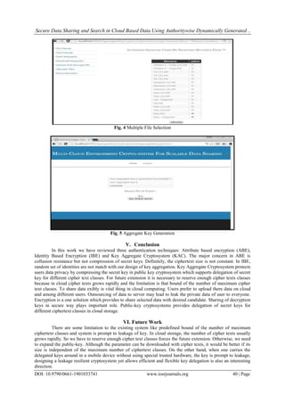 Secure Data Sharing and Search in Cloud Based Data Using Authoritywise Dynamically Generated ..
DOI: 10.9790/0661-1901033741 www.iosrjournals.org 40 | Page
Fig. 4 Multiple File Selection
Fig. 5 Aggregate Key Generation
V. Conclusion
In this work we have reviewed three authentication techniques: Attribute based encryption (ABE),
Identity Based Encryption (IBE) and Key Aggregate Cryptosystem (KAC). The major concern in ABE is
collusion resistance but not compression of secret keys. Definitely, the ciphertext size is not constant. In IBE,
random set of identities are not match with our design of key aggregation. Key Aggregate Cryptosystem protects
users data privacy by compressing the secret key in public key cryptosystem which supports delegation of secret
key for different cipher text classes. For future extension it is necessary to reserve enough cipher texts classes
because in cloud cipher texts grows rapidly and the limitation is that bound of the number of maximum cipher
text classes. To share data exibly is vital thing in cloud computing. Users prefer to upload there data on cloud
and among different users. Outsourcing of data to server may lead to leak the private data of user to everyone.
Encryption is a one solution which provides to share selected data with desired candidate. Sharing of decryption
keys in secure way plays important role. Public-key cryptosystems provides delegation of secret keys for
different ciphertext classes in cloud storage.
VI. Future Work
There are some limitation to the existing system like predefined bound of the number of maximum
ciphertext classes and system is prompt to leakage of key. In cloud storage, the number of cipher texts usually
grows rapidly. So we have to reserve enough cipher text classes forces the future extension. Otherwise, we need
to expand the public-key. Although the parameter can be downloaded with cipher texts, it would be better if its
size is independent of the maximum number of ciphertext classes. On the other hand, when one carries the
delegated keys around in a mobile device without using special trusted hardware, the key is prompt to leakage,
designing a leakage resilient cryptosystem yet allows efficient and flexible key delegation is also an interesting
direction.
 