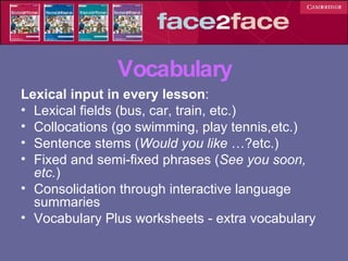 Vocabulary Lexical input in every lesson : Lexical fields (bus, car, train, etc.) Collocations (go swimming, play tennis,etc.) Sentence stems ( Would you like  …?etc.) Fixed and semi-fixed phrases ( See you soon, etc. ) Consolidation through interactive language summaries Vocabulary Plus worksheets - extra vocabulary 