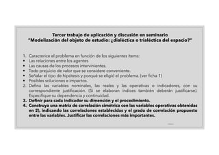 19/4/21
1. Caracterice el problema en función de los siguientes ítems:
• Las relaciones entre los agentes
• Las causas de los procesos intervinientes.
• Todo prejuicio de valor que se considere conveniente.
• Señalar el tipo de hipótesis y porqué se eligió el problema. (ver ficha 1)
• Posibles soluciones e impactos.
2. Defina las variables nominales, las reales y las operativas o indicadores, con su
correspondiente justificación. (Si se elaboran índices también deberán justificarse).
Especifique su dependencia y continuidad.
3. Definir para cada indicador su dimensión y el procedimiento.
4. Construya una matriz de correlación simétrica con las variables operativas obtenidas
en 2), indicando las correlaciones establecidas y el grado de correlación propuesto
entre las variables. Justificar las correlaciones más importantes.
Tercer trabajo de aplicación y discusión en seminario
“Modelización del objeto de estudio: ¿dialéctica o trialéctica del espacio?”
 