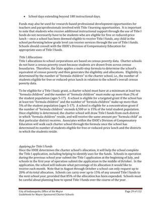 City of Indianapolis, Office of the Mayor Page 29 of 112
Guidebook for Mayor-Sponsored Charter Schools
 School days extending beyond 180 instructional days.
Funds may also be used for research-based professional development opportunities for
teachers and paraprofessionals involved with Title I learning opportunities. It is important
to note that students who receive additional instructional support through the use of Title I
funds do not necessarily have to be students who are eligible for free or reduced-price
lunch – once a school has been deemed eligible to receive Title I funds, any child in the
school performing below grade level can receive services through the use of Title I funds.
Schools should consult with the IDOE’s Division of Compensatory Education for
appropriate uses of Title I funds.
Title I Allocations
Title I allocations to school corporations are based on census poverty data. Charter schools
do not have a census poverty count because students are drawn from across census
boundaries. Therefore, the State applies a multi-step formula to determine the school’s
equivalent of census poverty and then generates the eligibility and allocations. Eligibility is
determined by the number of “formula children” in the charter school, i.e., the number of
students eligible for free or reduced-price lunch in relation to the school’s overall census
poverty data.
To be eligible for a Title I basic grant, a charter school must have at a minimum at least ten
“formula children” and the number of “formula children” must make up more than 2% of
the student population (ages 5-17). A school is eligible for a targeted grant if the school has
at least ten “formula children” and the number of “formula children” make up more than
5% of the student population (ages 5-17). A school is eligible for a concentration grant if
the number of “formula children” exceeds 6,500 or is 15% of the total student population.
Once eligibility is determined, the charter school will draw Title I funds from each district
in which “formula children” reside, and will receive the same amount per “formula child” as
that particular district receives. Associates within the IDOE’s Division of Compensatory
Education will walk each charter school through the formula once the school has
determined its number of students eligible for free or reduced-price lunch and the districts
in which the students reside.
Applying for Title I Funds
Once the IDOE determines the charter school’s allocation, it will help the school complete
the Title I application, including helping to identify uses for the funds. Schools in operation
during the previous school year submit the Title I application at the beginning of July, and
schools in the first year of operation submit the application in the middle of October. In the
application, the school will indicate what percentage of its allocation it would like to
receive each month. Note that in August through October a school can only request up to
20% of its total allocation. Schools can carry over up to 15% of any unused Title I funds to
the next school year, provided that 85% of the allocation has been expended. Schools must
be careful about planning how to spend Title I funds over the course of the year.
 