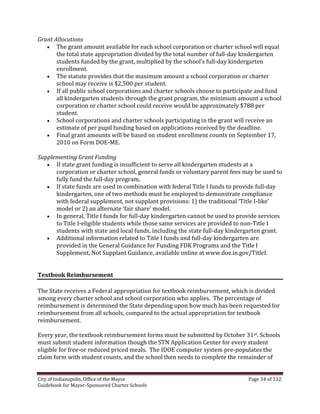 City of Indianapolis, Office of the Mayor Page 34 of 112
Guidebook for Mayor-Sponsored Charter Schools
Grant Allocations
 The grant amount available for each school corporation or charter school will equal
the total state appropriation divided by the total number of full-day kindergarten
students funded by the grant, multiplied by the school’s full-day kindergarten
enrollment.
 The statute provides that the maximum amount a school corporation or charter
school may receive is $2,500 per student.
 If all public school corporations and charter schools choose to participate and fund
all kindergarten students through the grant program, the minimum amount a school
corporation or charter school could receive would be approximately $788 per
student.
 School corporations and charter schools participating in the grant will receive an
estimate of per pupil funding based on applications received by the deadline.
 Final grant amounts will be based on student enrollment counts on September 17,
2010 on Form DOE-ME.
Supplementing Grant Funding
 If state grant funding is insufficient to serve all kindergarten students at a
corporation or charter school, general funds or voluntary parent fees may be used to
fully fund the full-day program.
 If state funds are used in combination with federal Title I funds to provide full-day
kindergarten, one of two methods must be employed to demonstrate compliance
with federal supplement, not supplant provisions: 1) the traditional ‘Title I-like’
model or 2) an alternate ‘fair share’ model.
 In general, Title I funds for full-day kindergarten cannot be used to provide services
to Title I-eligible students while those same services are provided to non-Title I
students with state and local funds, including the state full-day kindergarten grant.
 Additional information related to Title I funds and full-day kindergarten are
provided in the General Guidance for Funding FDK Programs and the Title I
Supplement, Not Supplant Guidance, available online at www.doe.in.gov/TitleI.
Textbook Reimbursement
The State receives a Federal appropriation for textbook reimbursement, which is divided
among every charter school and school corporation who applies. The percentage of
reimbursement is determined the State depending upon how much has been requested for
reimbursement from all schools, compared to the actual appropriation for textbook
reimbursement.
Every year, the textbook reimbursement forms must be submitted by October 31st. Schools
must submit student information though the STN Application Center for every student
eligible for free-or reduced priced meals. The IDOE computer system pre-populates the
claim form with student counts, and the school then needs to complete the remainder of
 