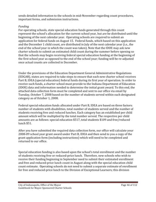 City of Indianapolis, Office of the Mayor Page 46 of 112
Guidebook for Mayor-Sponsored Charter Schools
sends detailed information to the schools in mid-November regarding count procedures,
important forms, and submission instructions.
Funding
For operating schools, state special education funds generated through this count
represent the school’s allocation for the current school year, but are be distributed until the
beginning of the next calendar year. Operating schools are required to submit an
application for federal funds on August 15. Federal funds, which based on this application
and the December 1 child count, are distributed in July of the next calendar year (i.e., the
end of the school year in which the count was taken). Note that the IDOE may ask new
charter schools to submit an estimated child count during the summer before opening so
that the schools may begin receiving federal special education funding at the beginning of
the first school year as opposed to the end of the school year; funding will be re-adjusted
once actual counts are collected in December.
Under the provisions of the Education Department General Administrative Regulations
(EDGAR), states are required to take steps to ensure that each new charter school receives
Part B, IDEA (special education) federal funds during its first year of operation. In order to
receive such funds, a charter school must provide to the Indiana Department of Education
(IDOE) data and information needed to determine the initial grant award. To this end, the
attached data collection form must be completed and sent to our office via email by
Tuesday, October 7, 2008 based on the number of students served within each designated
category as of October 1, 2008.
Federal special education funds allocated under Part B, IDEA are based on three factors:
number of students with disabilities, total number of students served and the number of
students receiving free and reduced lunches. Each category has an established per child
amount which will be multiplied by the total number served. The respective per child
amounts are as follows: special education $517, total students $109 and free/reduced
lunch $51.
After you have submitted the required data collection form, our office will calculate your
2008-09 school year grant award under Part B, IDEA and then send to you a copy of the
grant application form (including instructions) which will need to be completed and
returned to our office.
Special education funding is also based upon the school’s total enrollment and the number
of students receiving free or reduced-price lunch. Therefore, new schools who wish to
receive their funding beginning in September need to submit their estimated enrollment
and free and reduced-price lunch count in August along with the special education child
count estimate. Operating schools do not need to submit a separate estimate of enrollment
for free and reduced-price lunch to the Division of Exceptional Learners; this division
 