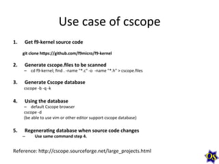 Use	
  case	
  of	
  cscope	
  
1. 

2. 
3. 
4. 

5. 

Get	
  f9-­‐kernel	
  source	
  code	
  

	
  
git	
  clone	
  h=ps://github.com/f9micro/f9-­‐kernel	
  

Generate	
  cscope.ﬁles	
  to	
  be	
  scanned	
  

–  cd	
  f9-­‐kernel;	
  ﬁnd	
  .	
  -­‐name	
  "*.c"	
  -­‐o	
  	
  -­‐name	
  "*.h"	
  >	
  cscope.ﬁles	
  

Generate	
  Cscope	
  database	
  

cscope	
  -­‐b	
  -­‐q	
  -­‐k	
  

Using	
  the	
  database	
  

–  default	
  Cscope	
  browser	
  
cscope	
  -­‐d	
  
(be	
  able	
  to	
  use	
  vim	
  or	
  other	
  editor	
  support	
  cscope	
  database)	
  

RegeneraHng	
  database	
  when	
  source	
  code	
  changes	
  

– 

Use	
  same	
  command	
  step	
  4.	
  

Reference:	
  hhp://cscope.sourceforge.net/large_projects.html	
  

 