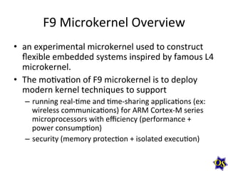 F9	
  Microkernel	
  Overview	
  
•  an	
  experimental	
  microkernel	
  used	
  to	
  construct	
  
ﬂexible	
  embedded	
  systems	
  inspired	
  by	
  famous	
  L4	
  
microkernel.	
  	
  
•  The	
  moMvaMon	
  of	
  F9	
  microkernel	
  is	
  to	
  deploy	
  
modern	
  kernel	
  techniques	
  to	
  support	
  	
  
–  running	
  real-­‐Mme	
  and	
  Mme-­‐sharing	
  applicaMons	
  (ex:	
  	
  
wireless	
  communicaMons)	
  for	
  ARM	
  Cortex-­‐M	
  series	
  
microprocessors	
  with	
  eﬃciency	
  (performance	
  +	
  
power	
  consumpMon)	
  	
  
–  security	
  (memory	
  protecMon	
  +	
  isolated	
  execuMon)	
  

 