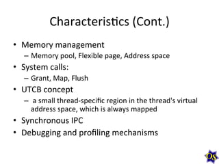 CharacterisMcs	
  (Cont.)	
  
•  Memory	
  management	
  
–  Memory	
  pool,	
  Flexible	
  page,	
  Address	
  space	
  

•  System	
  calls:	
  	
  
–  Grant,	
  Map,	
  Flush	
  

•  UTCB	
  concept	
  
–  	
  a	
  small	
  thread-­‐speciﬁc	
  region	
  in	
  the	
  thread's	
  virtual	
  
address	
  space,	
  which	
  is	
  always	
  mapped	
  

•  Synchronous	
  IPC	
  
•  Debugging	
  and	
  proﬁling	
  mechanisms	
  

 