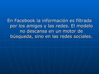 En Facebook la información es filtrada por los amigos y las redes. El modelo no descansa en un motor de búsqueda, sino en las redes sociales. 