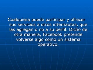 Cualquiera puede participar y ofrecer sus servicios a otros internautas, que las agregan o no a su perfil. Dicho de otra manera, Facebook pretende volverse algo como un sistema operativo. 