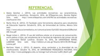 REFERENCIAS.
 Mateo Sánchez J. (2014). Las actividades recreativas: sus características,
clasificación y beneficios. Octubre16, 2016, de EFDeportes.com, Revista Digital.
Sitio web: http://www.efdeportes.com/efd196/las-actividades-recreativas-
clasificacion.htm
 Rocha Silva M. (2012). El Facebook como herramienta educativa para estudiantes
de Educación Superior. Octubre16, 2016, de Universidad de Colima, México Sitio
web:
http://www.educacionmediatica.es/comunicaciones/Eje%202/Alejandra%20Rocha%
20S ilva.pdf
 Rouge Lickes L. (2014). El uso del teléfono celular en el proceso de comunicación,
entre padres e hijos, por estudiantes de la facultad de ingeniería del primer año de
la universidad Rafael Landívar. Octubre 16, 2016, de UNIVERSIDAD RAFAEL
LANDÍVAR Sitio web: http://biblio3.url.edu.gt/Tesario/2014/05/09/Rouge-
Lorena.pdf
 Martínez Yépez J. (2012). El deporte, otras vertientes y la diversidad de sus
clasificaciones. Octubre 16, 2016, de UNIVERSIDAD PEDAGÓGICA NACIONAL Sitio
web: http://www.pedagogica.edu.co/storage/lud/articulos/lud04_06arti.pdf
 