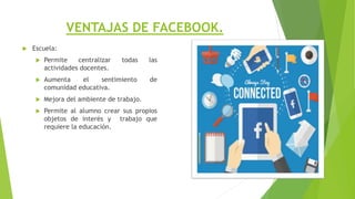 VENTAJAS DE FACEBOOK.
 Escuela:
 Permite centralizar todas las
actividades docentes.
 Aumenta el sentimiento de
comunidad educativa.
 Mejora del ambiente de trabajo.
 Permite al alumno crear sus propios
objetos de interés y trabajo que
requiere la educación.
 