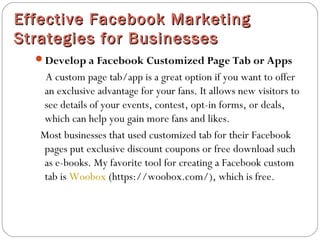 Effective Facebook MarketingEffective Facebook Marketing
Strategies for BusinessesStrategies for Businesses
Develop a Facebook Customized Page Tab or Apps
A custom page tab/app is a great option if you want to offer
an exclusive advantage for your fans. It allows new visitors to
see details of your events, contest, opt-in forms, or deals,
which can help you gain more fans and likes.
Most businesses that used customized tab for their Facebook
pages put exclusive discount coupons or free download such
as e-books. My favorite tool for creating a Facebook custom
tab is Woobox (https://woobox.com/), which is free.
 