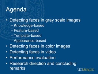 Agenda
• Detecting faces in gray scale images
– Knowledge-based
– Feature-based
– Template-based
– Appearance-based
• Detecting faces in color images
• Detecting faces in video
• Performance evaluation
• Research direction and concluding
remarks
 