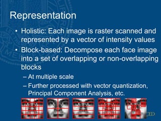 Representation
• Holistic: Each image is raster scanned and
represented by a vector of intensity values
• Block-based: Decompose each face image
into a set of overlapping or non-overlapping
blocks
– At multiple scale
– Further processed with vector quantization,
Principal Component Analysis, etc.
 