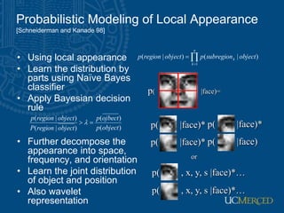 Probabilistic Modeling of Local Appearance
[Schneiderman and Kanade 98]
• Using local appearance
• Learn the distribution by
parts using Naïve Bayes
classifier
• Apply Bayesian decision
rule
• Further decompose the
appearance into space,
frequency, and orientation
• Learn the joint distribution
of object and position
• Also wavelet
representation



n
k
k object
subregion
p
object
region
p
1
)
|
(
)
|
(
p( |face)=
p( |face)* p( |face)*
p( |face)* p( |face)
p( , x, y, s |face)*…
or
p( , x, y, s |face)*…
)
(
)
(
)
|
(
)
|
(
object
p
ojbect
p
object
region
P
object
region
p

 
 