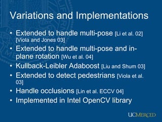 Variations and Implementations
• Extended to handle multi-pose [Li et al. 02]
[Viola and Jones 03]
• Extended to handle multi-pose and in-
plane rotation [Wu et al. 04]
• Kullback-Leibler Adaboost [Liu and Shum 03]
• Extended to detect pedestrians [Viola et al.
03]
• Handle occlusions [Lin et al. ECCV 04]
• Implemented in Intel OpenCV library
 