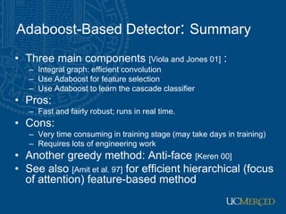 Adaboost-Based Detector: Summary
• Three main components [Viola and Jones 01] :
– Integral graph: efficient convolution
– Use Adaboost for feature selection
– Use Adaboost to learn the cascade classifier
• Pros:
– Fast and fairly robust; runs in real time.
• Cons:
– Very time consuming in training stage (may take days in training)
– Requires lots of engineering work
• Another greedy method: Anti-face [Keren 00]
• See also [Amit et al. 97] for efficient hierarchical (focus
of attention) feature-based method
 