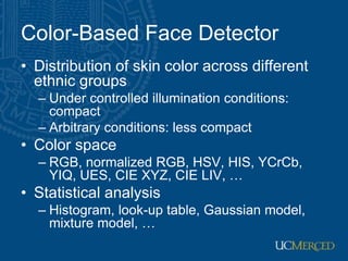 Color-Based Face Detector
• Distribution of skin color across different
ethnic groups
– Under controlled illumination conditions:
compact
– Arbitrary conditions: less compact
• Color space
– RGB, normalized RGB, HSV, HIS, YCrCb,
YIQ, UES, CIE XYZ, CIE LIV, …
• Statistical analysis
– Histogram, look-up table, Gaussian model,
mixture model, …
 