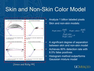 Skin and Non-Skin Color Model
• Analyze 1 billion labeled pixels
• Skin and non-skin models:
• A significant degree of separation
between skin and non-skin model
• Achieves 80% detection rate with
8.5% false positives
• Histogram method outperforms
Gaussian mixture model






)
|
(
)
|
(
]
[
)
|
(
]
[
)
|
(
skin
rgb
P
skin
rgb
P
Tn
rgb
n
skin
rgb
P
Ts
rgb
s
skin
rgb
P
[Jones and Rehg 99]
 