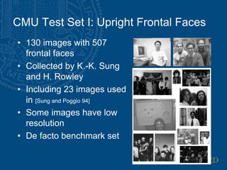 CMU Test Set I: Upright Frontal Faces
• 130 images with 507
frontal faces
• Collected by K.-K. Sung
and H. Rowley
• Including 23 images used
in [Sung and Poggio 94]
• Some images have low
resolution
• De facto benchmark set
 