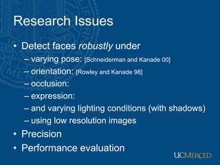 Research Issues
• Detect faces robustly under
– varying pose: [Schneiderman and Kanade 00]
– orientation: [Rowley and Kanade 98]
– occlusion:
– expression:
– and varying lighting conditions (with shadows)
– using low resolution images
• Precision
• Performance evaluation
 
