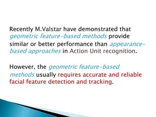 Recently M.Valstar have demonstrated that
geometric feature-based methods provide
similar or better performance than appearance-
based approaches in Action Unit recognition.
However, the geometric feature-based
methods usually requires accurate and reliable
facial feature detection and tracking.
 