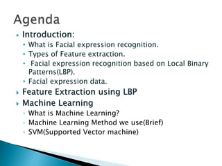  Introduction:
• What is Facial expression recognition.
• Types of Feature extraction.
• Facial expression recognition based on Local Binary
Patterns(LBP).
• Facial expression data.
 Feature Extraction using LBP
 Machine Learning
◦ What is Machine Learning?
◦ Machine Learning Method we use(Brief)
◦ SVM(Supported Vector machine)
 