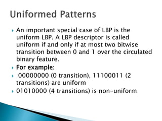  An important special case of LBP is the
uniform LBP. A LBP descriptor is called
uniform if and only if at most two bitwise
transition between 0 and 1 over the circulated
binary feature.
 For example:
 00000000 (0 transition), 11100011 (2
transitions) are uniform
 01010000 (4 transitions) is non-uniform
 