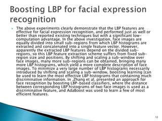  The above experiments clearly demonstrate that the LBP features are
effective for facial expression recognition, and performed just as well or
better than reported existing techniques but with a significant low-
computation advantage. In the above investigation, face images are
equally divided into small sub-regions from which LBP histograms are
extracted and concatenated into a single feature vector. However,
apparently the extracted LBP features depend on the divided sub-
regions, so this LBP feature extraction scheme suffers from fixed sub-
region size and positions. By shifting and scaling a sub-window over
face images, many more sub-regions can be obtained, bringing many
more LBP histograms, which yield a more complete description of face
images. To minimize a very large number of LBP histograms necessarily
introduced by shifting and scaling a sub-window, boosting learning [can
be used to learn the most effective LBP histograms that containing much
discriminative information. In ,Zhang et al. presented an approach for
face recognition by boosting LBP-based classifiers, where the distance
between corresponding LBP histograms of two face images is used as a
discriminative feature, and AdaBoost was used to learn a few of most
efficient features.
53
 