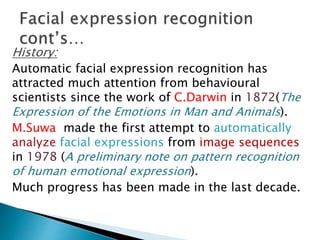 History:
Automatic facial expression recognition has
attracted much attention from behavioural
scientists since the work of C.Darwin in 1872(The
Expression of the Emotions in Man and Animals).
M.Suwa made the first attempt to automatically
analyze facial expressions from image sequences
in 1978 (A preliminary note on pattern recognition
of human emotional expression).
Much progress has been made in the last decade.
 