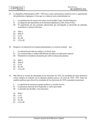 33. La República Parlamentaria (1891- 1925) tuvo como característica central la crisis y agotamiento del predominio oligárquico. Crisis que se evidenció socio-culturalmente en: 
I. La proliferación de ensayos de crítica social (Valdés Canje, Nicolás Palacios). 
II. La adopción del naturalismo en la literatura (Baldomero Lillo, Pezoa Véliz). 
III. El surgimiento de una corriente educacional que privilegiaba el desarrollo de aptitudes económicas y técnicas (Encina). 
A) Sólo I 
B) Sólo II 
C) I y II 
D) II y III 
E) I, II y III 
34. Respecto a la educación en la época parlamentaria, es correcto sostener que: 
I. La educación privada era católica y la fiscal, laica. 
II. Los sectores bajos y medios difícilmente accedían a la educación superior. 
III. Predominó la enseñanza humanista por sobre la educación práctica. 
A) Sólo I 
B) Sólo II 
C) I y II 
D) II y III 
E) I, II y III 
35. Más allá de la victoria de Alessandri en las elecciones de 1932, los resultados de éstas mostraron varios cambios en relación con la dinámica política previa a la crisis de 1925- 1932. Entre los cambios políticos que ofreció los resultados de las elecciones de 1932 se puede(n) mencionar: 
I. La aparición de numerosos grupos políticos y sociales nuevos. 
II. La presencia electoral de la Izquierda se vuelve gravitante. 
III. La derecha fue dividida a las elecciones. 
A) Sólo I 
B) I y II 
C) I y III 
D) II y III 
E) I, II y III 
Proyecto conjunto de El Mercurio y Cepech 13 
 