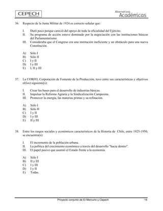 36. Respecto de la Junta Militar de 1924 es correcto señalar que: 
I. Duró poco porque careció del apoyo de toda la oficialidad del Ejército. 
II. Su programa de acción estuvo dominado por la negociación con las instituciones básicas del Parlamentarismo. 
III. Consideraba que el Congreso era una institución ineficiente y un obstáculo para una nueva Constitución. 
A) Sólo I 
B) Sólo II 
C) I y II 
D) I y III 
E) I, II y III 
37. La CORFO, Corporación de Fomento de la Producción, tuvo entre sus características y objetivos el(los) siguiente(s): 
I. Crear las bases para el desarrollo de industrias básicas. 
II. Impulsar la Reforma Agraria y la Sindicalización Campesina. 
III. Promover la energía, las materias primas y su refinación. 
A) Sólo I 
B) Sólo II 
C) I y II 
D) I y III 
E) II y III 
38. Entre los rasgos sociales y económicos característicos de la Historia de Chile, entre 1925-1950, se encuentra(n): 
I. El incremento de la población urbana. 
II. La política del crecimiento económico a través del desarrollo "hacia dentro". 
III. El papel pasivo que asumió el Estado frente a la economía. 
A) Sólo I 
B) II y III 
C) I y III 
D) I y II 
E) Todas. 
Proyecto conjunto de El Mercurio y Cepech 14 
 
