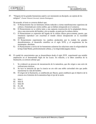 47. “Ninguno de los grandes humanistas aspiró a ser meramente un discípulo, un copista de los antiguos”. (Fuente: Historia Universal, Antonio Domínguez). 
De acuerdo, al texto es correcto deducir que: 
A) El Renacimiento fue un fenómeno elitista reducido a ciertas manifestaciones superiores de cultura y fomentado por ciertos nobles, que se habían enriquecido en el comercio. 
B) El Renacimiento no se refería tanto a una supuesta resurrección de la antigüedad clásica, sino a una renovación del hombre y de su mundo, en parte por la cultura clásica. 
C) El Renacimiento es expresión del legado de la cultura clásica greco-romana, puesto, que intentaron reproducir con exactitud el mundo clásico desaparecido en la oscuridad medieval. 
D) El Renacimiento experimento los cambios producidos por la ciudad, los grandes descubrimientos, el desarrollo científico en el siglo XVII, y el surgimiento de las monarquías absolutas. 
E) El Renacimiento a través de los humanistas aclararon las relaciones entre la religiosidad de la baja Edad Media, preferentemente urbana, y la religiosidad pagana clásica. 
48. El caudal de conocimientos que se desarrollaron desde el siglo XVII experimentó una notable ampliación en el denominado Siglo de las Luces. En relación, a la labor científica de la Ilustración, es correcto afirmar que: 
I. Se evidenció un proceso de mecanización de la naturaleza, que dio origen a una serie de realizaciones técnicas. 
II. Se tuvo la intuición de que la ciencia no era sólo una noble curiosidad sino que podía transformar la vida del hombre. 
III. El origen de la Ilustración, es establecido por Bacon, quien estableció que el objetivo de la ciencia era el dominio de la naturaleza bajo el eje de la razón. 
A) Sólo I 
B) Sólo II 
C) Sólo III 
D) II y III 
E) I, II y III 
Proyecto conjunto de El Mercurio y Cepech 18 
 