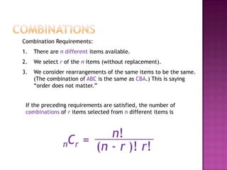 Combination Requirements:
1.   There are n different items available.
2.   We select r of the n items (without replacement).
3.   We consider rearrangements of the same items to be the same.
     (The combination of ABC is the same as CBA.) This is saying
     “order does not matter.”


 If the preceding requirements are satisfied, the number of
 combinations of r items selected from n different items is



                         n!
                nCr = (n - r )! r!
 