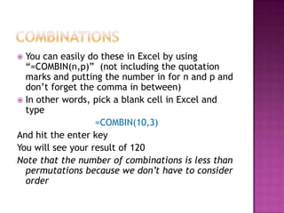  You can easily do these in Excel by using
  “=COMBIN(n,p)” (not including the quotation
  marks and putting the number in for n and p and
  don’t forget the comma in between)
 In other words, pick a blank cell in Excel and
  type
                   =COMBIN(10,3)
And hit the enter key
You will see your result of 120
Note that the number of combinations is less than
  permutations because we don’t have to consider
  order
 