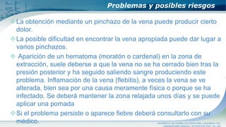 Problemas y posibles riesgos
La obtención mediante un pinchazo de la vena puede producir cierto
dolor.
La posible dificultad en encontrar la vena apropiada puede dar lugar a
varios pinchazos.
 Aparición de un hematoma (moratón o cardenal) en la zona de
extracción, suele deberse a que la vena no se ha cerrado bien tras la
presión posterior y ha seguido saliendo sangre produciendo este
problema. Inflamación de la vena (flebitis), a veces la vena se ve
alterada, bien sea por una causa meramente física o porque se ha
infectado. Se deberá mantener la zona relajada unos días y se puede
aplicar una pomada
Si el problema persiste o aparece fiebre deberá consultarlo con su
médico. J.M.PRIETO VALTUEÑA,J.R.YUSTE ARA ,LACLINICA Y EL
 