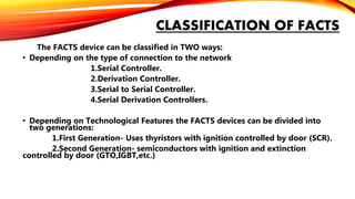 CLASSIFICATION OF FACTS
The FACTS device can be classified in TWO ways:
• Depending on the type of connection to the network
1.Serial Controller.
2.Derivation Controller.
3.Serial to Serial Controller.
4.Serial Derivation Controllers.
• Depending on Technological Features the FACTS devices can be divided into
two generations:
1.First Generation- Uses thyristors with ignition controlled by door (SCR).
2.Second Generation- semiconductors with ignition and extinction
controlled by door (GTO,IGBT,etc.)
 