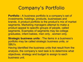 Company's Portfolio
Portfolio : A business portfolio is a company’s set of
investments, holdings, products, businesses and
brands. A product portfolio is the product’s mix of market
segments. Marketing managers attempt to make a
product appeal to specific groups of people, called
segments. Examples of segments may be college
graduates, infant babies, men only , women only.
Strategic business units : The items in a business’s
portfolio may be called strategic business units, or
SBU's.
Having identified the business units that result from the
analysis, the company’s next task is to determine what
objectives, strategy and budget to assign to each
business unit.
 
