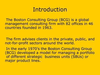 Introduction
The Boston Consulting Group (BCG) is a global
management consulting firm with 82 offices in 46
countries founded in 1963.
The firm advises clients in the private, public, and
not-for-profit sectors around the world.
In the early 1970’s the Boston Consulting Group
(BCG) developed a model for managing a portfolio
of different strategic business units (SBUs) or
major product lines.
 