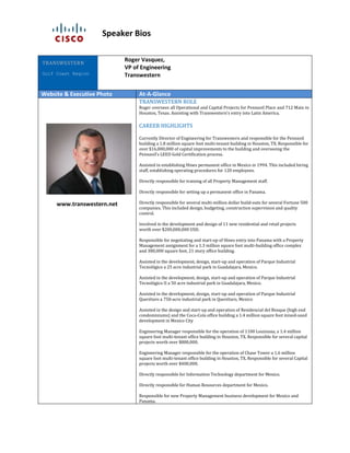 Speaker Bios
Roger Vasquez,
VP of Engineering
Transwestern
Website & Executive Photo At-A-Glance
www.transwestern.net
TRANSWESTERN ROLE
Roger oversees all Operational and Capital Projects for Pennzoil Place and 712 Main in
Houston, Texas. Assisting with Transwestern’s entry into Latin America.
CAREER HIGHLIGHTS
Currently Director of Engineering for Transwestern and responsible for the Pennzoil
building a 1.8 million square foot multi-tenant building in Houston, TX. Responsible for
over $16,000,000 of capital improvements to the building and overseeing the
Pennzoil’s LEED Gold Certification process.
Assisted in establishing Hines permanent office in Mexico in 1994. This included hiring
staff, establishing operating procedures for 120 employees.
Directly responsible for training of all Property Management staff.
Directly responsible for setting up a permanent office in Panama.
Directly responsible for several multi-million dollar build-outs for several Fortune 500
companies. This included design, budgeting, construction supervision and quality
control.
Involved in the development and design of 11 new residential and retail projects
worth over $200,000,000 USD.
Responsible for negotiating and start-up of Hines entry into Panama with a Property
Management assignment for a 1.3 million square foot multi-building office complex
and 380,000 square foot, 21 story office building.
Assisted in the development, design, start-up and operation of Parque Industrial
Tecnológico a 25 acre industrial park in Guadalajara, Mexico.
Assisted in the development, design, start-up and operation of Parque Industrial
Tecnológico II a 50 acre industrial park in Guadalajara, Mexico.
Assisted in the development, design, start-up and operation of Parque Industrial
Querétaro a 750-acre industrial park in Querétaro, Mexico
Assisted in the design and start-up and operation of Residencial del Bosque (high end
condominiums) and the Coca-Cola office building a 1.4 million square foot mixed-used
development in Mexico City
Engineering Manager responsible for the operation of 1100 Louisiana, a 1.4 million
square foot multi-tenant office building in Houston, TX. Responsible for several capital
projects worth over $800,000.
Engineering Manager responsible for the operation of Chase Tower a 1.6 million
square foot multi-tenant office building in Houston, TX. Responsible for several Capital
projects worth over $400,000.
Directly responsible for Information Technology department for Mexico.
Directly responsible for Human Resources department for Mexico.
Responsible for new Property Management business development for Mexico and
Panama.
TRANSWESTERN
Gulf Coast Region
 