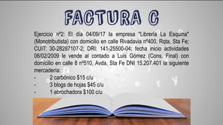 Ejercicio nº2: El día 04/09/17 la empresa "Librería La Esquina"
(Monotributista) con domicilio en calle Rivadavia nº400, Rqta, Sta Fe;
CUIT: 30-28287107-2; DRI: 141-25500-04; fecha inicio actividades
06/02/2009 le vende al contado a Luis Gómez (Cons. Final) con
domicilio en calle 8 nº510, Avda, Sta Fe DNI 15.207.401 la siguiente
mercadería:
- 2 carbónico $15 c/u
- 3 blogs de hojas $45 c/u
- 1 abrochadora $100 c/u
 