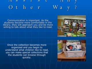 Can I Assist Any Other Way? Communication is important. As the students become more comfortable in the library, they will approach you and be more willing to talk about what they like to read. Once the collection becomes more organized and you begin to understand what children like to read, you can make special collections that the students can browse through quickly. 