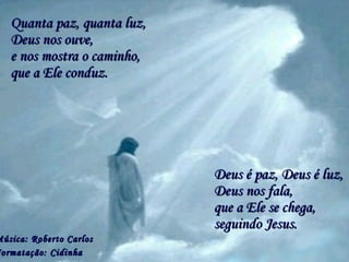 Quanta paz, quanta luz, Deus é paz, Deus é luz, Música: Roberto Carlos Formatação: Cidinha   e nos mostra o caminho, que a Ele se chega, Deus nos ouve, que a Ele conduz. Deus nos fala,  seguindo Jesus. 