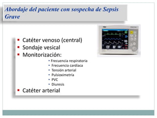  Catéter venoso (central)
 Sondaje vesical
 Monitorización:
• Frecuencia respiratoria
• Frecuencia cardíaca
• Tensión arterial
• Pulsioximetría
• PVC
• Diuresis
 Catéter arterial
Abordaje del paciente con sospecha de Sepsis
Grave
 